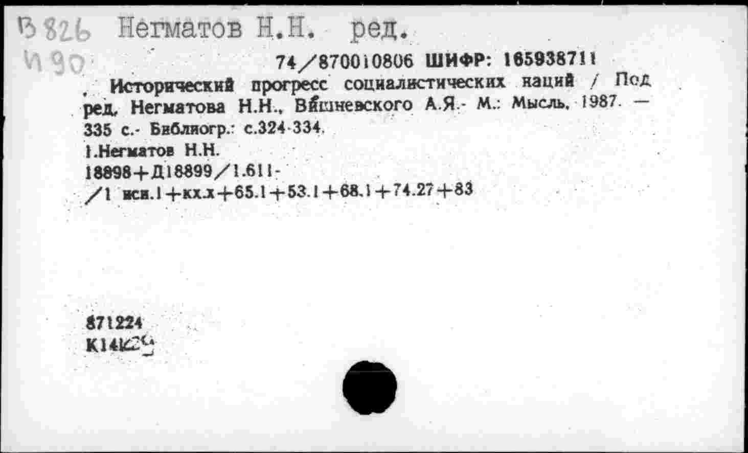 ﻿13 Нёгматов Н.Н. ред.
74/870010806 ШИФР: 1859387II
Исторический прогресс социалистических наций / Под ред, Негматова Н.Н., Вишневского А.Я- М.: Мысль, 1987. — 335 с.- Библиогр.г с.324-334.
I.Негматов Н.Н.
18898+Д18899/1.611-
/1 иск. 1+кхл+65.1+53Л +68,1 4-74.27 +83
871224
К14К22